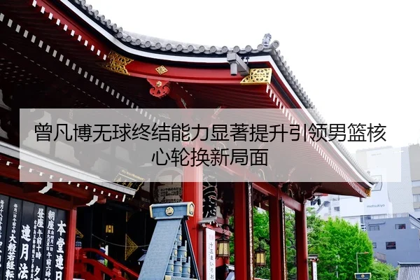 曾凡博无球终结能力显著提升引领男篮核心轮换新局面