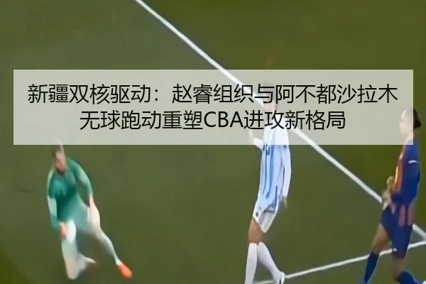 新疆双核驱动：赵睿组织与阿不都沙拉木无球跑动重塑CBA进攻新格局